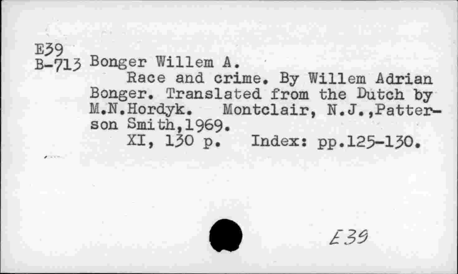 ﻿E59 B-715
Bonger Willem A.
Race and crime. By Willem Adrian Bonger. Translated from the Dutch by M.N.Hordyk. Montclair, N.J.»Patterson Smith,1969.
XI, 130 p. Index: pp.125-150.